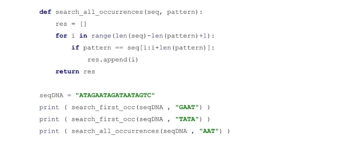 def search all occurrences (seq, pattern):
res = []
for i in range (len (seq) -len (pattern) +1) :
if pattern == seq[i:i+len (pattern)]:
res.append(i)
return res
seqDNA = "ATAGAATAGATAATAGTC"
print (search_first_occ (seqDNA, "GAAT") )
print search_first_occ (seqDNA, "TATA") )
print search_all_occurrences (seqDNA "AAT") )