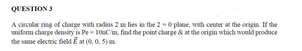 QUESTION 3
A circular ring of charge with radius 2 m lies in the 2 = 0 plane, with center at the origin. If the
uniform charge density is Pe = 10nC/m, find the point charge & at the origin which would produce
the same electric field Ễ at (0, 0, 5) m.