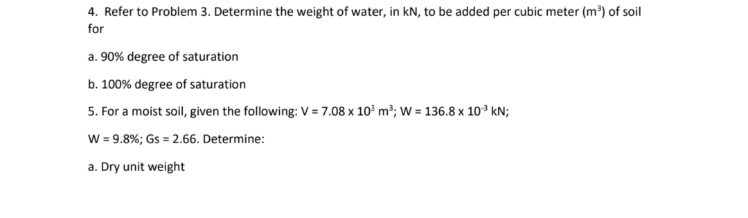 4. Refer to Problem 3. Determine the weight of water, in kN, to be added per cubic meter (m³) of soil
for
a. 90% degree of saturation
b. 100% degree of saturation
5. For a moist soil, given the following: V = 7.08 x 10³ m³; W = 136.8 x 10-³ kN;
W = 9.8%; Gs = 2.66. Determine:
a. Dry unit weight