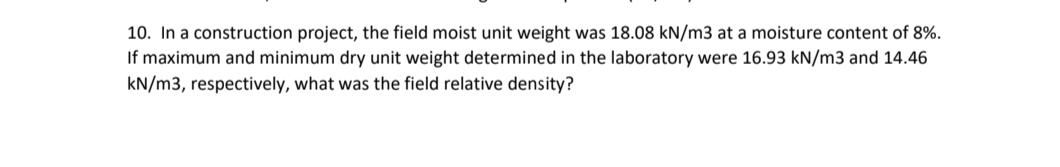 10. In a construction project, the field moist unit weight was 18.08 kN/m3 at a moisture content of 8%.
If maximum and minimum dry unit weight determined in the laboratory were 16.93 kN/m3 and 14.46
kN/m3, respectively, what was the field relative density?