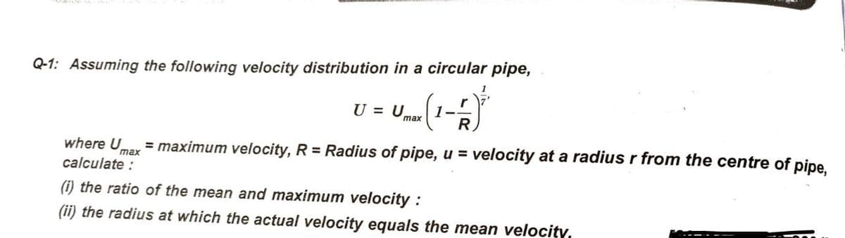 Q-1: Assuming the following velocity distribution in a circular pipe,
U = Umax
1-
R
where U
= maximum velocity, R = Radius of pipe, u = velocity at a radius r from the centre of pipe.
max
calculate :
(i) the ratio of the mean and maximum velocity :
(ii) the radius at which the actual velocity equals the mean velocitY,
