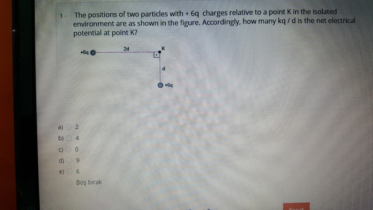 The positions of two particles with + 6g charges relative to a point K in the isolated
environment are as shown in the figure. Accordingly, how many kq / d is the net electrical
potential at point K?
2d
+6q O
di
O +6q
b)
d)
e)
Boş birak
Konnt
