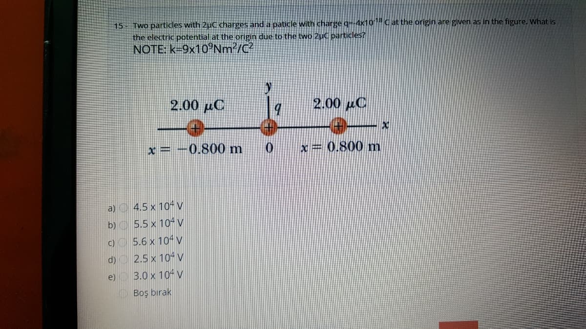 15 - Two particles with 2µC charges and a paticle with charge q=-4x10* C at the origin are given as in the figure. What is
the electric potential at the origin due to the two 2µC particles?
NOTE: k=9x10°Nm²/C?
2.00 µC
2.00 C
x=
0.800 m
x= 0.800 m
a) 4,5 x 10V
5.5 x 10- V
c)
5.6 x 104 V
d)
2.5 x 10- V
e)
3.0 x 10 V
Boş bırak
