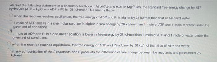 We find the following statement in a chemistry textbook: "At pH7.0 and 0.01 M Mg?* lon, the standard free-energy change for ATP
hydrolysis (ATP + H20 -> ADP + P) is -28 kJ/mol." This means that-
when the reaction reachen equilibrium, the free energy of ADP and Pi is higher by 28 kJ/mol than that of ATP and water.
1 mole of ADP and PI in a one molar solution is higher in free energy by 28 kJ/mol than 1 mole of ATP and 1 mole of water under the
given set of conditions.
1 mole of ADP and Pi in a one molar solution is lower in free energy by 28 kJ/mol than 1 mole of ATP and 1 mole of water under the
given set of conditions.
when the reaction reaches equilibrium, the free energy of ADP and Pi is lower by 28 kJ/mol than that of ATP and water.
at any concentration of the 2 reactants and 2 products the difference of free energy between the reactants and products is 28
kJ/mol.
