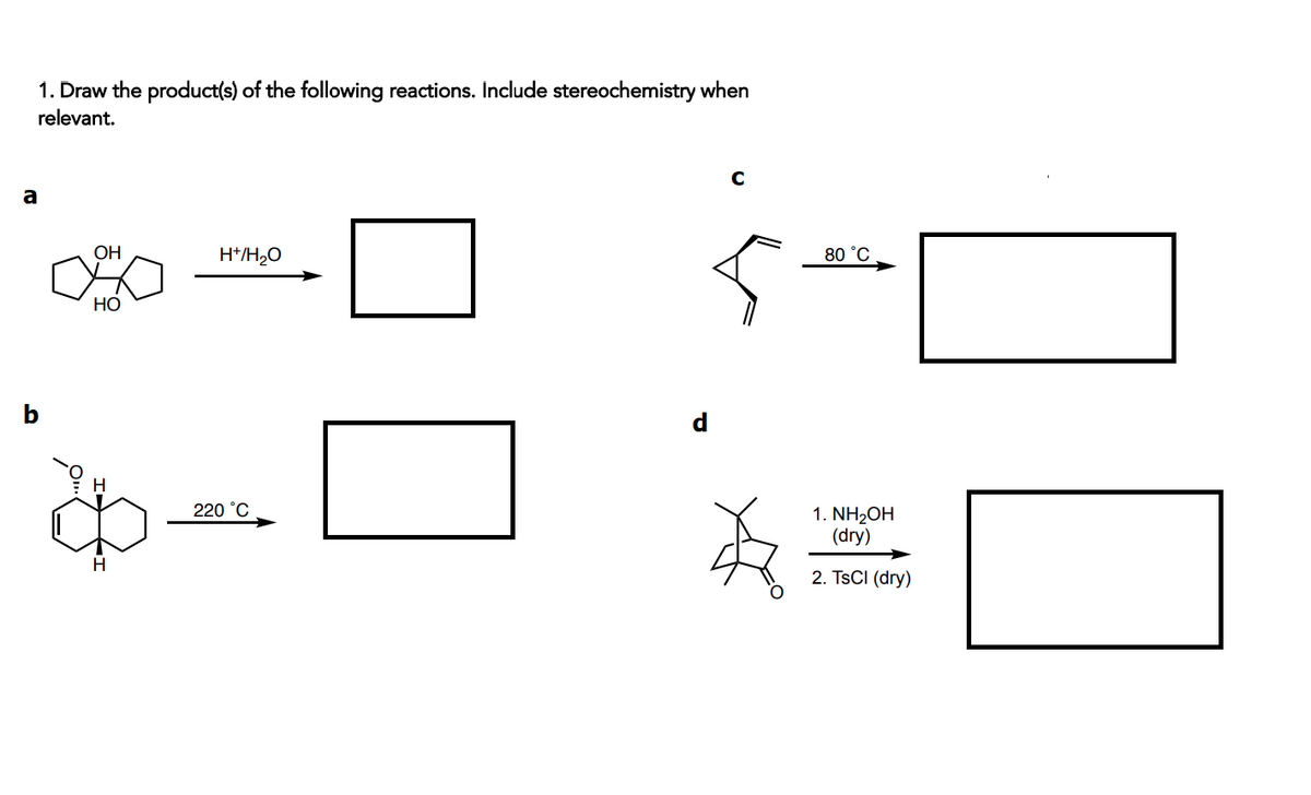 1. Draw the product(s) of the following reactions. Include stereochemistry when
relevant.
a
OH
H*/H,O
80 °C
НО
220 °C
1. NH2OH
(dry)
2. TSCI (dry)
