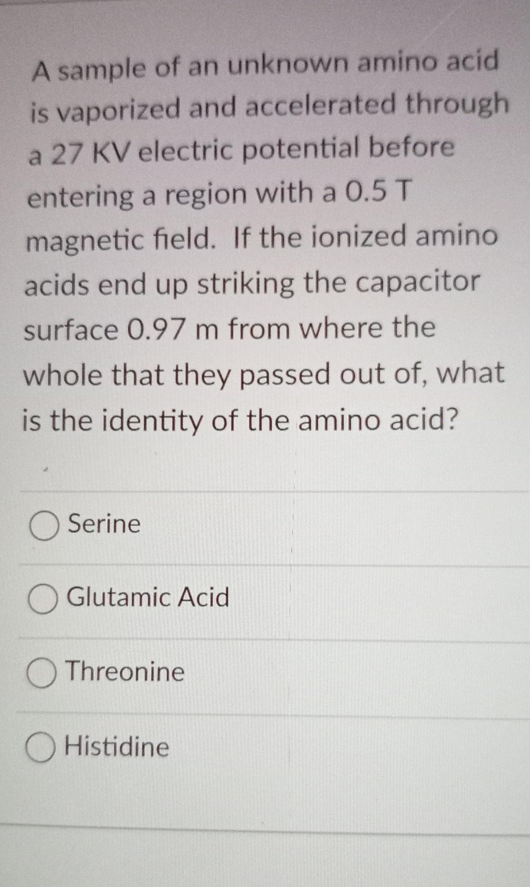 A sample of an unknown amino acid
is vaporized and accelerated through
a 27 KV electric potential before
entering a region with a 0.5 T
magnetic field. If the ionized amino
acids end up striking the capacitor
surface 0.97 m from where the
whole that they passed out of, what
is the identity of the amino acid?
Serine
Glutamic Acid
O Threonine
O Histidine
