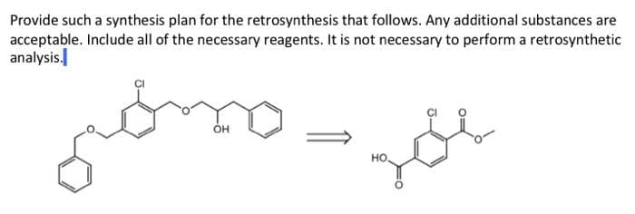 Provide such a synthesis plan for the retrosynthesis that follows. Any additional substances are
acceptable. Include all of the necessary reagents. It is not necessary to perform a retrosynthetic
analysis.
OH
но.
