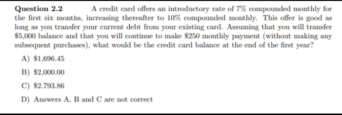 Question 2.2
the first six months, increasing thereafter to 10% compounded monthly. This offer is good as
long as you transfer your current debt from your existing card. Assuming that you will transfer
$5,000 balance and that you will continue to make $250 monthly payment (without making any
subsequent purchases), what would be the credit card balance at the end of the first year?
A credit card offers an introductory rate of 7% compounded monthly for
A) $1,696.45
B) $2,000.00
C) $2.793.86
D) Answers A, B and C are not correct
