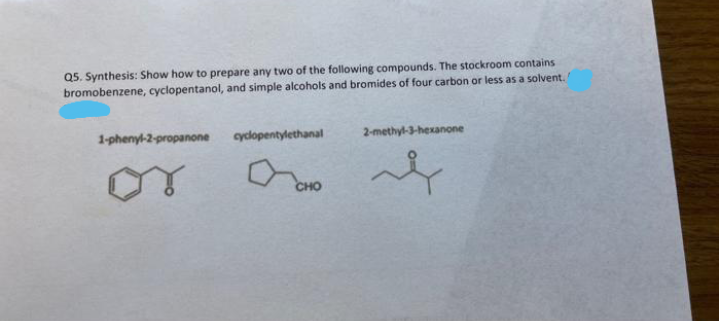 Q5. Synthesis: Show how to prepare any two of the following compounds. The stockroom contains
bromobenzene, cyclopentanol, and simple alcohols and bromides of four carbon or less as a solvent.
1-phenyl-2-propanone
cyclopentylethanal
2-methyl-3-hexanone
or
CHO
