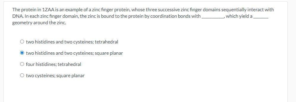 The protein in 1ZAA is an example of a zinc finger protein, whose three successive zinc finger domains sequentially interact with
DNA. In each zinc finger domain, the zinc is bound to the protein by coordination bonds with
which yield a
geometry around the zinc.
O two histidines and two cysteines; tetrahedral
O two histidines and two cysteines; square planar
O four histidines; tetrahedral
O two cysteines; square planar
