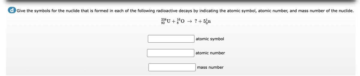 d Give the symbols for the nuclide that is formed in each of the following radioactive decays by indicating the atomic symbol, atomic number, and mass number of the nuclide.
238 U +0 → ? + 5¿n
16
8
92
atomic symbol
atomic number
mass number
