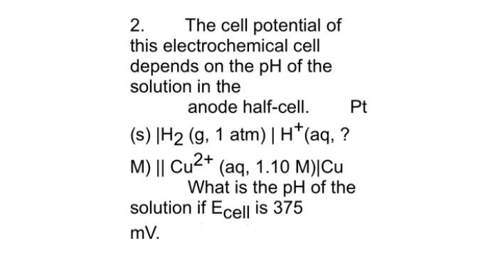 2.
The cell potential of
this electrochemical cell
depends on the pH of the
solution in the
anode half-cell.
Pt
(s) |H2 (g, 1 atm)|H*(aq, ?
M) || Cu2+ (aq, 1.10 M)|Cu
What is the pH of the
solution if Ecell is 375
mV.
