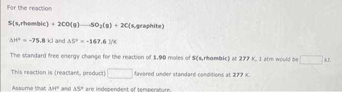 For the reaction
S(s,rhombic) + 2c0(g) SO2(g) + 2C(s,graphite)
AH° = -75.8 kJ and AS° = -167.6 )/K
The standard free energy change for the reaction of 1.90 moles of S(s,rhombic) at 277 K, 1 atm would be
kJ.
This reaction is (reactant, product)
favored under standard conditions at 277 K.
Assume that AH° and AS° are independent of temperature,
