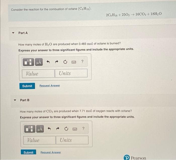Consider the reaction for the combustion of octane (Cs H18).
2CH18 + 2502 16CO2 + 18H2O
Part A
How many moles of H2O are produced when 0.483 mol of octane is burned?
Express your answer to three significant figures and include the appropriate units.
HA
?
Value
Units
Submit
Request Answer
Part B
How many moles of CO2 are produced when 7.71 mol of oxygen reacts with octane?
Express your answer to three significant figures and include the appropriate units.
HA
Value
Units
Submit
Request Answer
P Pearson
