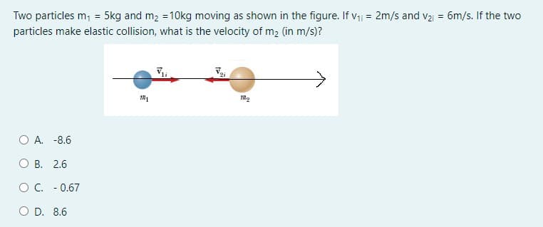 Two particles m; = 5kg and m, = 10kg moving as shown in the figure. If v- = 2m/s and v2 = 6m/s. If the two
particles make elastic collision, what is the velocity of m2 (in m/s)?
O A. -8.6
O B. 2.6
OC. - 0.67
O D. 8.6
