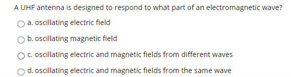 A UHF antenna is designed to respond to what part of an electromagnetic wave?
a. oscillating electric field
b. oscillating magnetic field
c. ocillating electric and magnetic fields from different waves
d. oscillating electric and magnetic fields from the same wave
