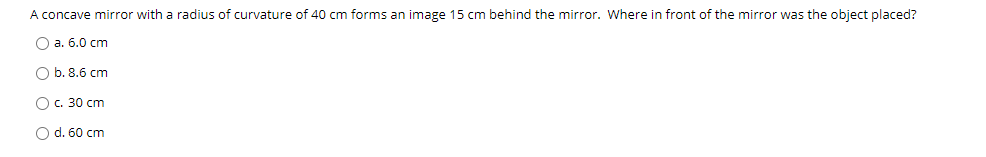 A concave mirror with a radius of curvature of 40 cm forms an image 15 cm behind the mirror. Where in front of the mirror was the object placed?
O a. 6.0 cm
O b. 8.6 cm
O c. 30 cm
O d. 60 cm
