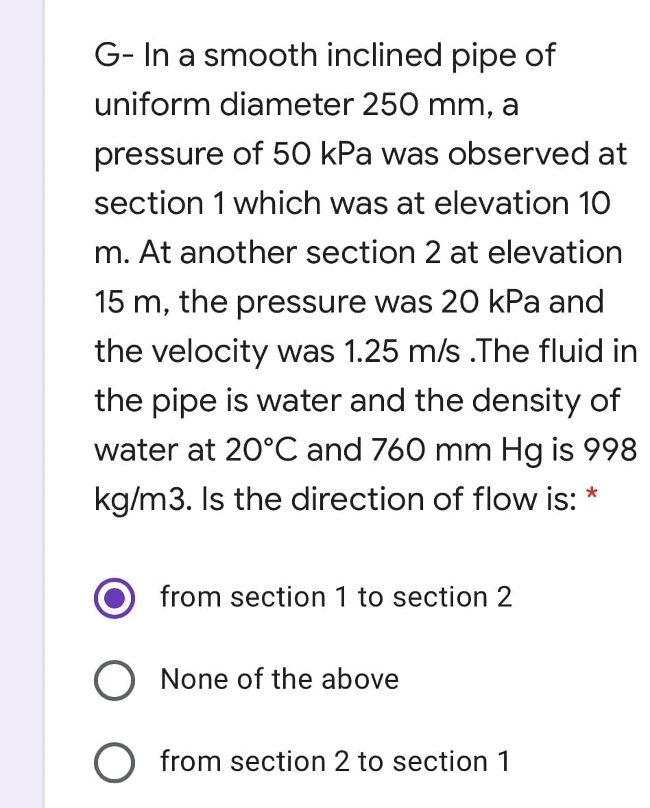 G- In a smooth inclined pipe of
uniform diameter 250 mm, a
pressure of 50 kPa was observed at
section 1 which was at elevation 10
m. At another section 2 at elevation
15 m, the pressure was 20 kPa and
the velocity was 1.25 m/s .The fluid in
the pipe is water and the density of
water at 20°C and 760 mm Hg is 998
kg/m3. Is the direction of flow is: *
from section 1 to section 2
None of the above
from section 2 to section 1
