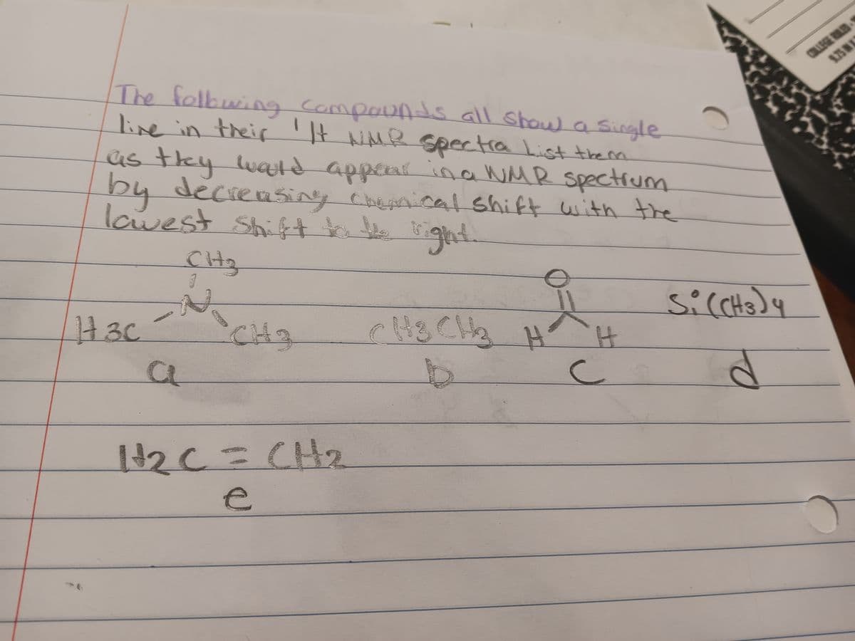 The follwing compounds all show a single
live in their 'It NMR spectra List them
as they would appear in a WMR spectrum
by decreasing chemical shift with the
lowest shift tak b
ght
CH3
Si(CH3)4
H3c
CH₂
CH3 CH3 H H
a
b
C
d
H₂C = CH2
e
COLLEGE RULED
9.75 IN