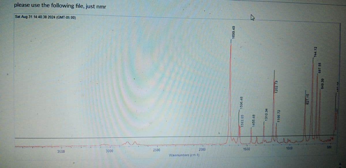 3500
3000
2500
2000
1500
1000
500
Wavenumbers (cm-1)
99 EBSI
1455.48
please use the following file, just nmr
Sat Aug 31 14.40.38 2024 (GMT-05.00)
1596.48
1310.34
1166.72
1202 73
827.15
62 619
En ne
1699.49
587.55
744.12
R