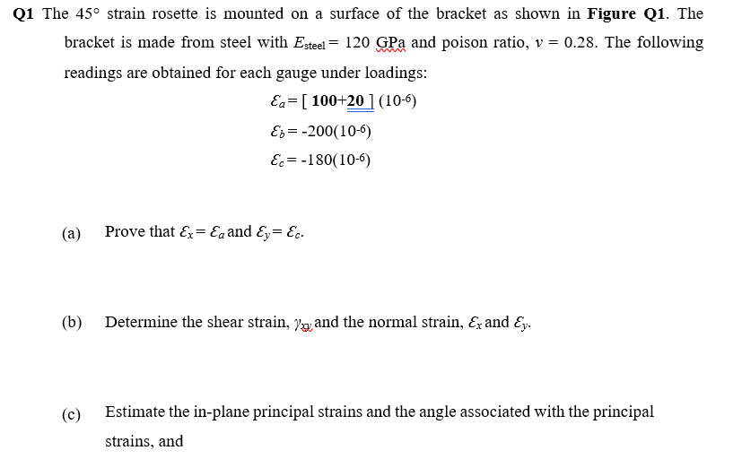 Q1 The 45° strain rosette is mounted on a surface of the bracket as shown in Figure Q1. The
bracket is made from steel with Esteel = 120 GPa and poison ratio, v = 0.28. The following
readings are obtained for each gauge under loadings:
Ea= [ 100+20 ] (10-6)
Es = -200(10-6)
E = -180(10-6)
(а)
Prove that E= Eaand &y= Ec.
(b)
Determine the shear strain, y and the normal strain, Ez and Ey.
(c)
Estimate the in-plane principal strains and the angle associated with the principal
strains, and
