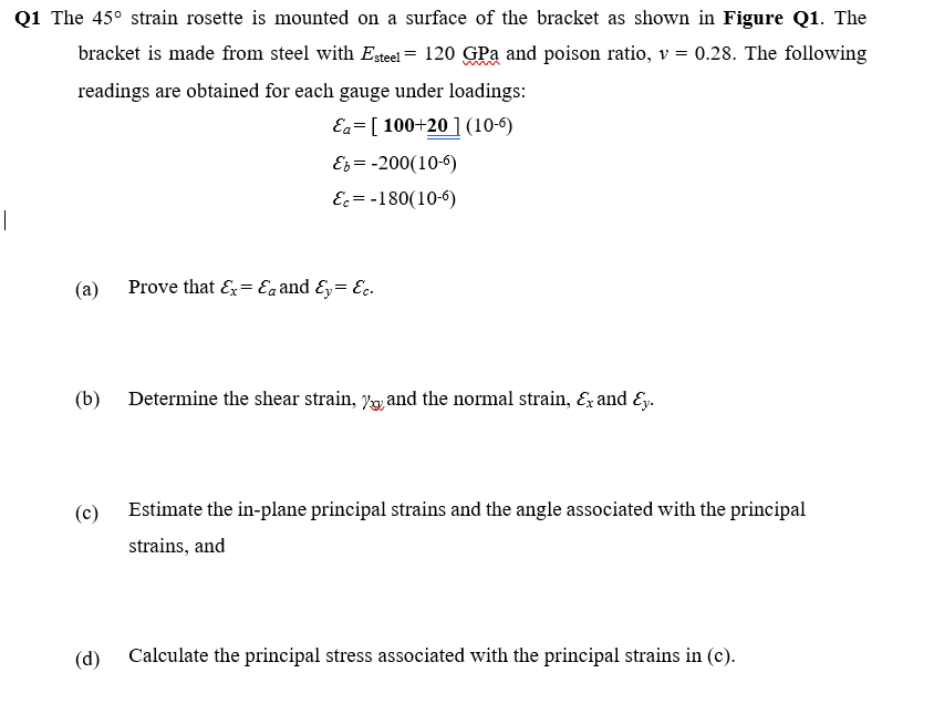 Q1 The 45° strain rosette is mounted on a surface of the bracket as shown in Figure Q1. The
bracket is made from steel with Egteel = 120 GPa and poison ratio, v = 0.28. The following
readings are obtained for each gauge under loadings:
Ea= [ 100+20 ](10-6)
Es = -200(10-6)
E = -180(10-6)
|
(a)
Prove that E= Eaand &y= Ec.
(b)
Determine the shear strain, V, and the normal strain, & and Ey.
(c)
Estimate the in-plane principal strains and the angle associated with the principal
strains, and
(d)
Calculate the principal stress associated with the principal strains in (c).
