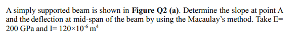 A simply supported beam is shown in Figure Q2 (a). Determine the slope at point A
and the deflection at mid-span of the beam by using the Macaulay's method. Take E=
200 GPa and I= 120×10“ m*
