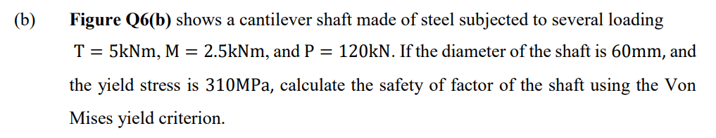 (b)
Figure Q6(b) shows a cantilever shaft made of steel subjected to several loading
T = 5kNm, M = 2.5kNm, and P = 120kN. If the diameter of the shaft is 60mm, and
the yield stress is 310MPA, calculate the safety of factor of the shaft using the Von
Mises yield criterion.
