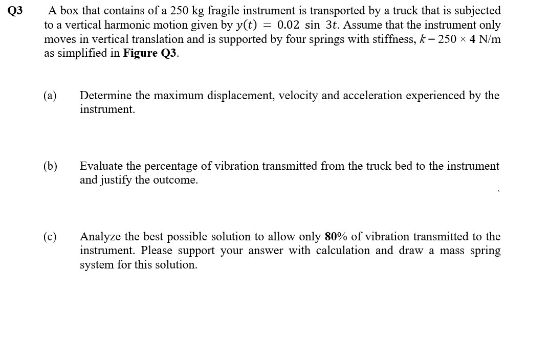 A box that contains of a 250 kg fragile instrument is transported by a truck that is subjected
to a vertical harmonic motion given by y(t) = 0.02 sin 3t. Assume that the instrument only
moves in vertical translation and is supported by four springs with stiffness, k= 250 × 4 N/m
as simplified in Figure Q3.
Q3
(а)
Determine the maximum displacement, velocity and acceleration experienced by the
instrument.
(b)
Evaluate the percentage of vibration transmitted from the truck bed to the instrument
and justify the outcome.
Analyze the best possible solution to allow only 80% of vibration transmitted to the
instrument. Please support your answer with calculation and draw a mass spring
system for this solution.
(c)
