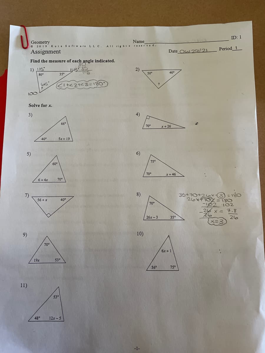 **Geometry Assignment**

© 2019 Kuta Software LLC. All rights reserved.

---

**Assignment**

**Name: [Blank Line]**

**ID: 1**

**Date: 06/29/21**

**Period: 1**

---

### Find the measure of each angle indicated.

1) 
   - Given angles: 115°, 35°
   - Missing angle: \[ (180° - (115° + 35°)) = 30° \]

2)
   - Given angles: 50°, 40°
   - Missing angle: ?

### Solve for x.

3)
   - Triangle with angles: 66°, 40°
   - Expression for the third angle: \(5x + 19\)

4)
   - Triangle with given angle: 70°
   - Expression for the second angle: \(x + 26\)

5)
   - Triangle with angles: 61°, 70°
   - Expression for the third angle: \(6 + 4x\)

6)
   - Triangle with given angles: 75°, 70°
   - Expression for the third angle: \(x + 46\)

7)
   - Right triangle with given angle: 40°
   - Expression for the second angle: \(56 + x\)

8)
   - Triangle with angles: 70°, 35°
   - Expression for the third angle: \(26x - 3\)

9)
   - Triangle with angles: 70°, 19x
   - Expression for the third angle: 53°

10)
    - Triangle with given angles: 56°, 75°
    - Expression for the third angle: \(6x + 1\)

11)
    - Triangle with given angle: 53°
    - Expression for the second angle: \(12x - 5\)
    - The third angle: 48°

---

**Explanation of Diagrams:**

1) The diagram shows a triangle with one angle labeled as 115° and another as 35°. The third angle is calculated to be 30°.

The remaining questions feature triangles with given angles and algebraic expressions representing the unknown angles. The task is to solve for x using the information provided, adhering to the principle that the sum of the interior angles in any triangle is always 180°.