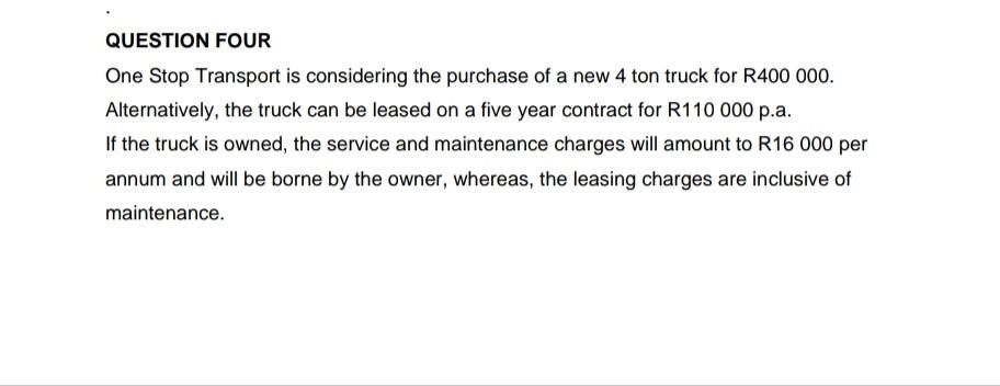 QUESTION FOUR
One Stop Transport is considering the purchase of a new 4 ton truck for R400 000.
Alternatively, the truck can be leased on a five year contract for R110 000 p.a.
If the truck is owned, the service and maintenance charges will amount to R16 000 per
annum and will be borne by the owner, whereas, the leasing charges are inclusive of
maintenance.
