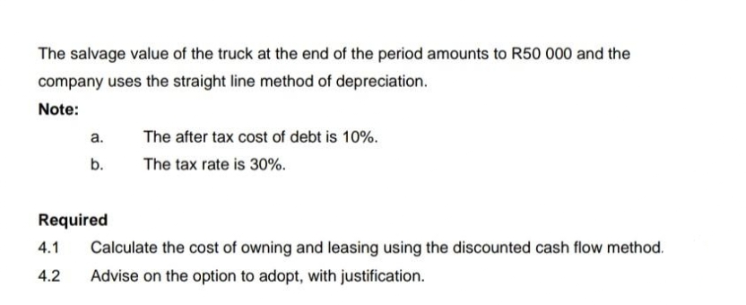 The salvage value of the truck at the end of the period amounts to R50 000 and the
company uses the straight line method of depreciation.
Note:
а.
The after tax cost of debt is 10%.
b.
The tax rate is 30%.
Required
4.1
Calculate the cost of owning and leasing using the discounted cash flow method.
4.2
Advise on the option to adopt, with justification.
