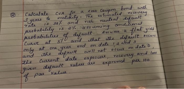 Calculate
CVA for
zuo Coupon
bond with
a
3years to malidily. The estimaled recovery
Tate
is 38% and Tisk nulial defoult
probability is 2%
probabilities of default. Assume a flat yield
Curve
a ss uming conditional
at 3/0 and that he alifaiult
one year
the defauIt will not occur
Current date
Occurs
on ly at
and
the
Jgiven e expresed per 100
7 pae Value
end
dati 12 and 3
on
n date d
exposure, recovery and lon
default values áre
