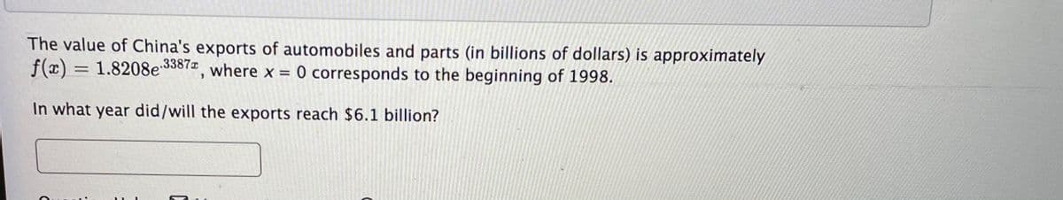 The value of China's exports of automobiles and parts (in billions of dollars) is approximately
f(x) = 1.8208e 3387, where x = 0 corresponds to the beginning of 1998.
In what year did/will the exports reach $6.1 billion?
