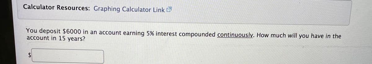 Calculator Resources: Graphing Calculator Link
You deposit $6000 in an account earning 5% interest compounded continuously. How much will you have in the
account in 15 years?
%24
