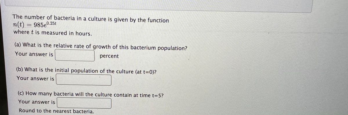 The number of bacteria in a culture is given by the function
n(t) = 985e0.25t
where t is measured in hours.
%3D
(a) What is the relative rate of growth of this bacterium population?
Your answer is
percent
(b) What is the initial population of the culture (at t=0)?
Your answer is
(c) How many bacteria will the culture contain at time t=5?
Your answer is
Round to the nearest bacteria.
