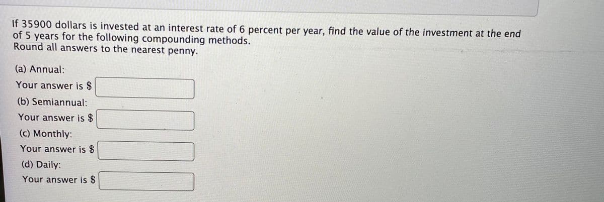 If 35900 dollars is invested at an interest rate of 6 percent per year, find the value of the investment at the end
of 5 years for the following compounding methods.
Round all answers to the nearest penny.
(a) Annual:
Your answer is $
(b) Semiannual:
Your answer is $
(c) Monthly:
Your answer is $
(d) Daily:
Your answer is $
