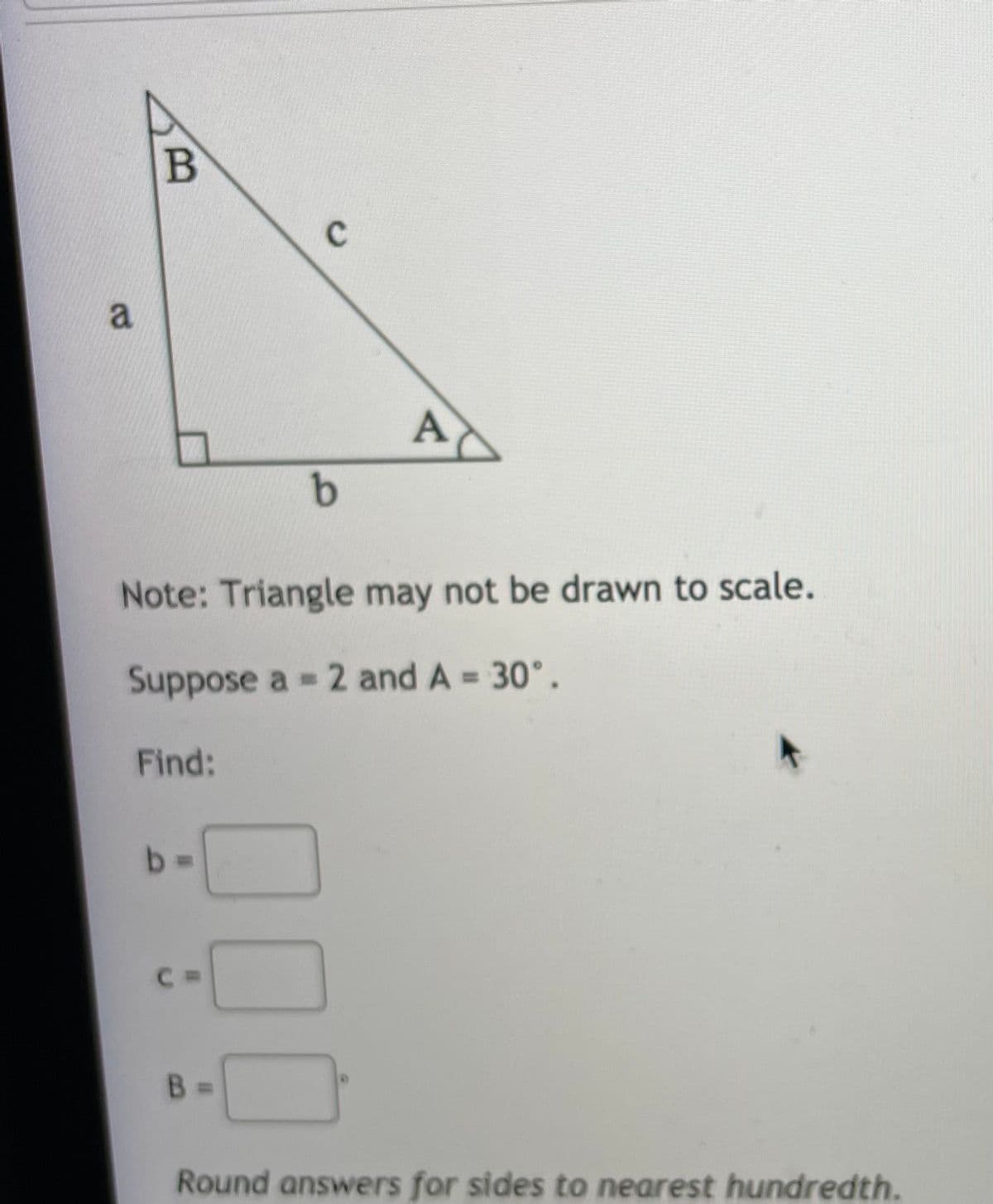 a
A
Note: Triangle may not be drawn to scale.
Suppose a 2 and A = 30°.
Find:
b%3D
B.
Round answers for sides to nearest hundredth.
