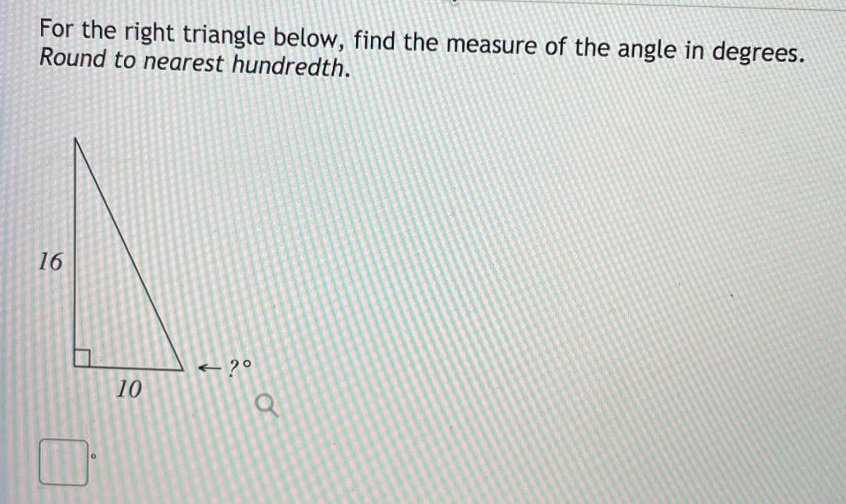 For the right triangle below, find the measure of the angle in degrees.
Round to nearest hundredth.
16
+ ?°
10
