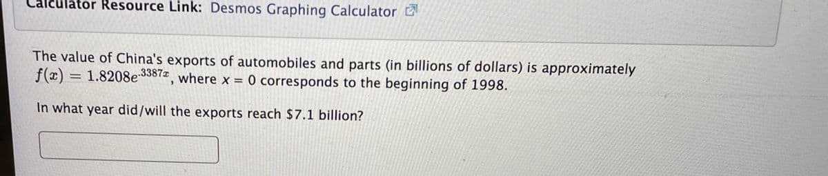 Calculator Resource Link: Desmos Graphing Calculator
The value of China's exports of automobiles and parts (in billions of dollars) is approximately
f(x)
= 1.8208e33872 where x = 0 corresponds to the beginning of 1998.
In what year did/will the exports reach $7.1 billion?
