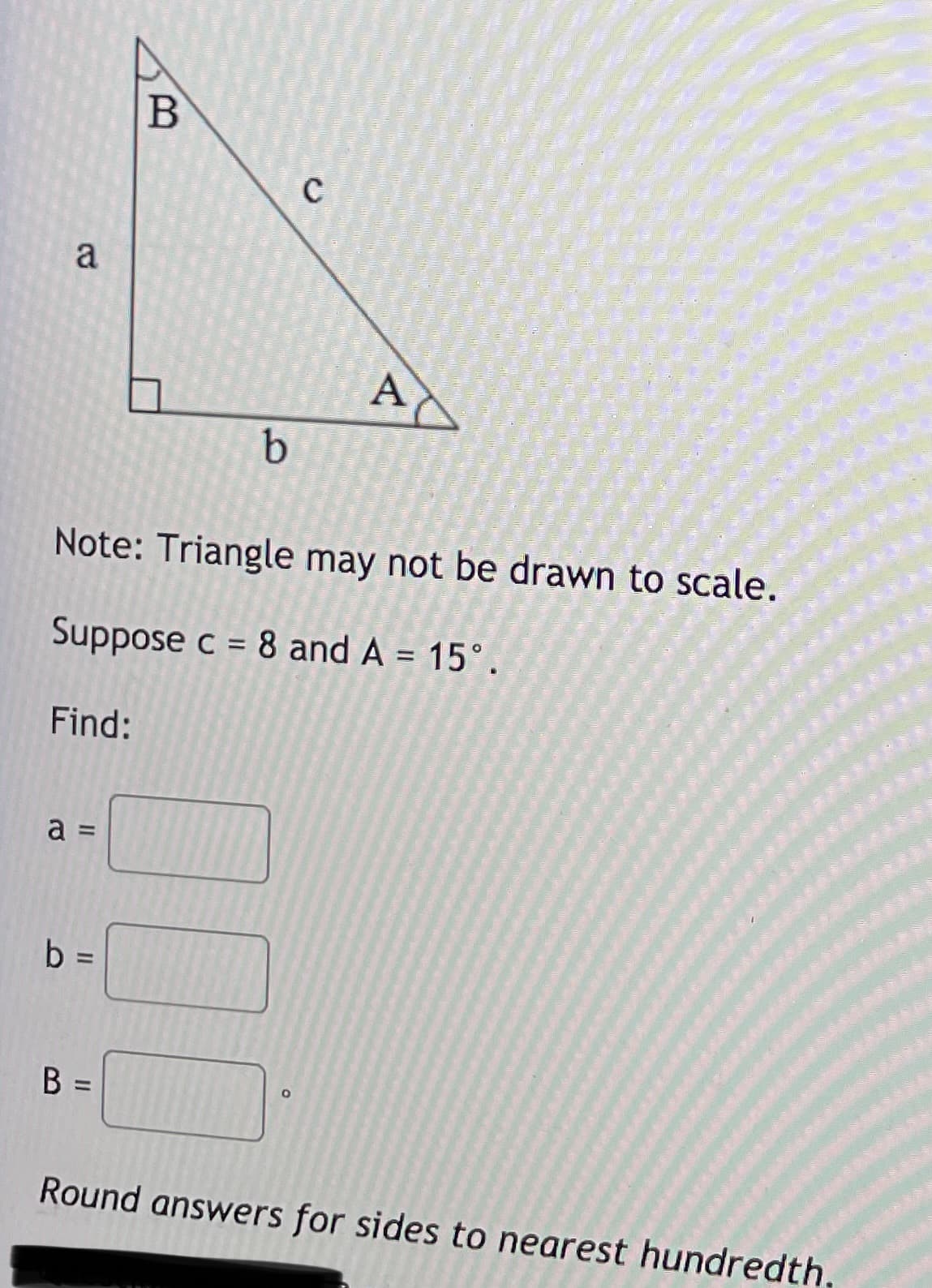 a
A
b.
Note: Triangle may not be drawn to scale.
Suppose c = 8 and A = 15°.
%3D
Find:
a =
b
%D
B =
Round answers for sides to nearest hundredth
