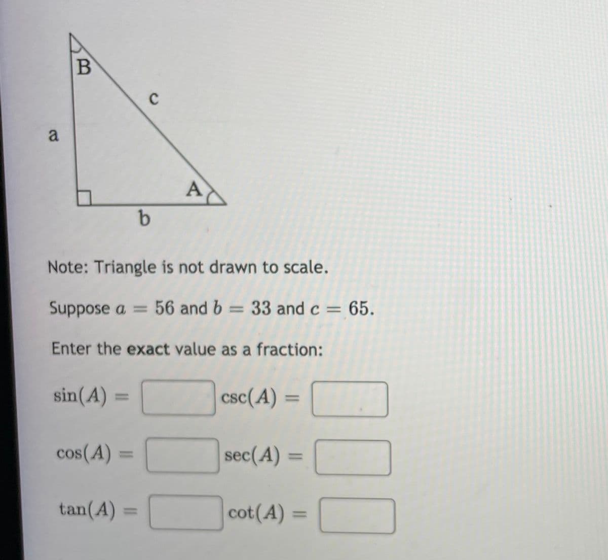 a
A
Note: Triangle is not drawn to scale.
Suppose a = 56 and b = 33 and c = 65.
Enter the exact value as a fraction:
sin(A) =
csc(A)
%3D
cos(A)
sec(A)
%3D
tan(A) =
cot(A)
000
B)
