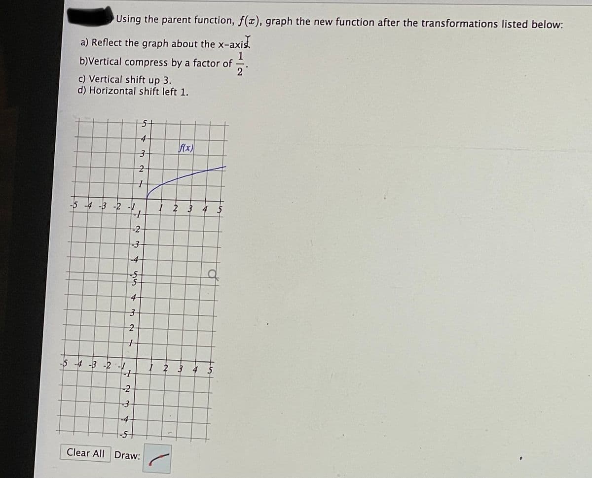 Using the parent function, f(a), graph the new function after the transformations listed below:
-axis
a) Reflect the graph about the x-
1
b)Vertical compress by a factor of
2
c) Vertical shift up 3.
d) Horizontal shift left 1.
5t
4-
fAx)
2
-5 -4 -3 -2 -1
1 2 3 4 5
-2
-4
-5-
-5 -4 -3 -2 -1
I 2 3 4 5
-2
-4-
-5+
Clear All Draw:
3.
