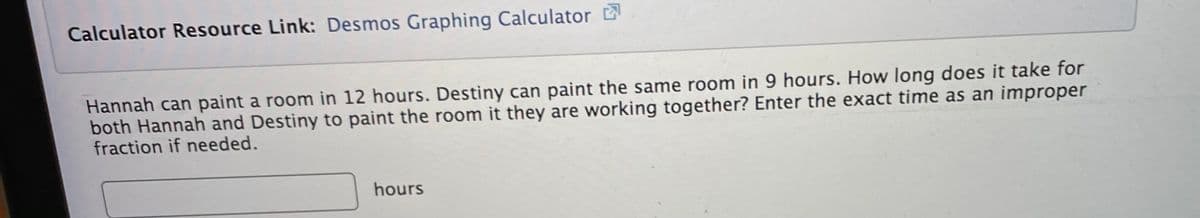 Calculator Resource Link: Desmos Graphing Calculator
Hannah can paint a room in 12 hours. Destiny can paint the same room in 9 hours. How long does it take for
both Hannah and Destiny to paint the room it they are working together? Enter the exact time as an improper
fraction if needed.
hours
