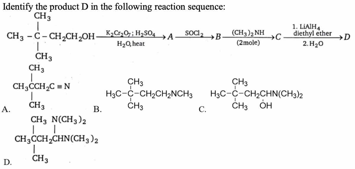 Identify the product D in the following reaction sequence:
CH3
(CH3)2 NH
→C
1. LIAIH4
diethyl ether
SOC 2
CH3 - C- CHCH,OH–K2C120;H2SO4A
→B
→D
|
H20, heat
(2mole)
2. Н,о
CH3
CH3
CH3
H3C-C-CH2CH2NCH3
ČH3
CH3
H3C-C-CH2CHN(CH3)2
CH3CCH2C = N
CH3
CH3 ÓH
ОН
А.
В.
С.
CH3 N(CH3)2
CH3CCH,CHN(CH3)2
CH3
D.
