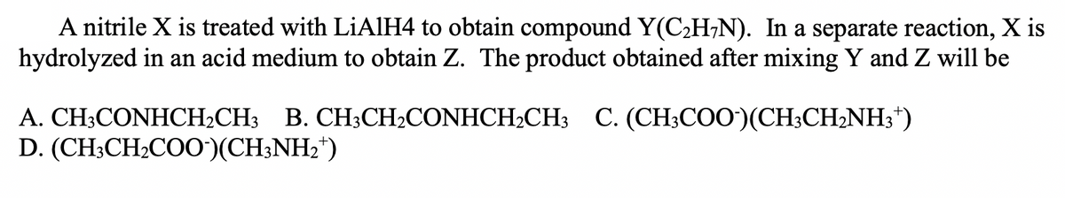 A nitrile X is treated with LIAIH4 to obtain compound Y(C2H¬N). In a separate reaction, X is
hydrolyzed in an acid medium to obtain Z. The product obtained after mixing Y and Z will be
A. CH;CONHCH2CH3
B. CH3CH2CONHCH2CH3 C. (CH3COO)(CH;CH;NH3*)
D. (CH3CH2CO0)(CH;NH2*)
