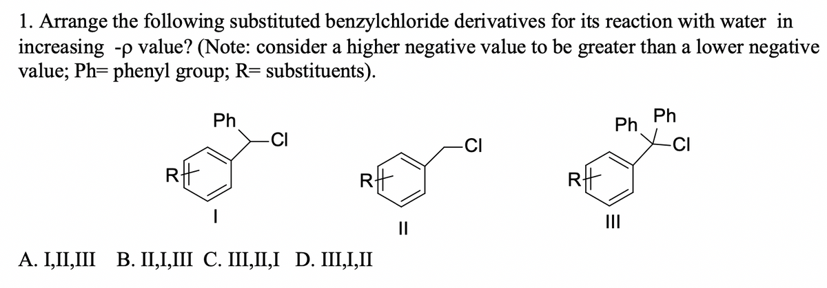 1. Arrange the following substituted benzylchloride derivatives for its reaction with water in
increasing -p value? (Note: consider a higher negative value to be greater than a lower negative
value; Ph= phenyl group; R= substituents).
Ph
Ph
Ph
-CI
-CI
-CI
Rt
II
II
A. I,II,III B. II,I,III C. III,II,I D. III,I,II
