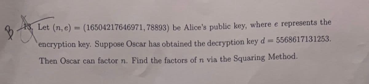 Let (n, e) = (16504217646971, 78893) be Alice's public key, where e represents the
encryption key. Suppose Oscar has obtained the decryption key d =
5568617131253.
Then Oscar can factor n. Find the factors of n via the Squaring Method.
