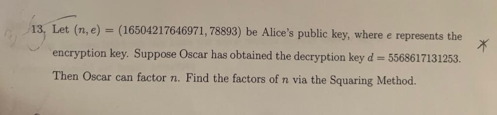 13, Let (n, e) = (16504217646971, 78893) be Alice's public key, where e represents the
encryption key. Suppose Oscar has obtained the decryption key d = 5568617131253.
Then Oscar can factor n. Find the factors of n via the Squaring Method.
