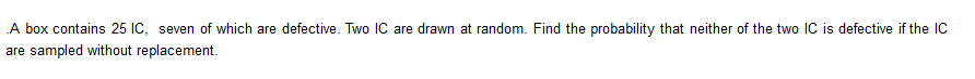 A box contains 25 IC, seven of which are defective. Two lIC are drawn at random. Find the probability that neither of the two IC is defective if the IC
are sampled without replacement.
